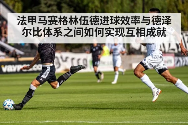 法甲马赛格林伍德进球效率与德泽尔比体系之间如何实现互相成就 | b one sports